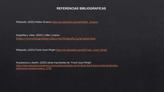 REFERENCIAS BIBLIOGRAFICAS
Wikipedia. (2022) Walter Gropius https://es.wikipedia.org/wiki/Walter_Gropius
biografías y vidas. (2023) Walter Gropius.
https://www.biografiasyvidas.com/biografia/g/gropius.htm
Wikipedia. (2023) Frank Lloyd Wright https://es.wikipedia.org/wiki/Frank_Lloyd_Wright
Arquitectura y diseño. (2020) obras importantes de Frank Lloyd Wright
https://www.arquitecturaydiseno.es/arquitectura/estas-son-8-obras-frank-lloyd-wright-declaradas-
patrimonio-mundial-unesco_2795
 