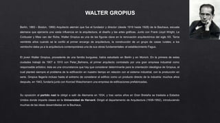 WALTER GROPIUS
Berlín, 1883 - Boston, 1969) Arquitecto alemán que fue el fundador y director (desde 1919 hasta 1928) de la Bauhaus, escuela
alemana que ejercería una vasta influencia en la arquitectura, el diseño y las artes gráficas. Junto con Frank Lloyd Wright, Le
Corbusier y Mies van der Rohe, Walter Gropius es una de las figuras clave en la renovación arquitectónica del siglo XX. Tenía
veintitrés años cuando se le confió el primer encargo de arquitectura, la construcción de un grupo de casas rurales; a los
veintiocho daba ya a la arquitectura contemporánea una de sus obras fundamentales: el establecimiento Fagus.
El joven Walter Gropius, procedente de una familia burguesa, había estudiado en Berlín y en Múnich. En la primera de estas
ciudades trabajó de 1907 a 1910 con Peter Behrens, el primer arquitecto contratado por una gran empresa industrial como
responsable artístico; ésta es una circunstancia que hay que considerar determinante para la orientación ideológica de Gropius, el
cual planteó siempre el problema de la edificación en nuestro tiempo en relación con el sistema industrial, con la producción en
serie. Gropius llegaría incluso hasta el extremo de considerar el edificio como un producto directo de la industria: muchos años
después, en 1943, fundaría junto con Konrad Waschsmann una empresa de edificaciones prefabricadas.
Su oposición al partido nazi le obligó a salir de Alemania en 1934, y tras varios años en Gran Bretaña se traslada a Estados
Unidos donde imparte clases en la Universidad de Harvard. Dirigió el departamento de Arquitectura (1938-1952), introduciendo
muchas de las ideas desarrolladas en la Bauhaus.
 