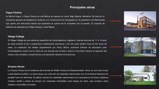 Principales obras
Fagus Factory
La fábrica Fagus o Fagus Factory es una fábrica de zapatos en Leine, Baja Sajonia, Alemania. Se trata de un
importante ejemplo de arquitectura moderna y su construcción fue encargada por el propietario Carl Benscheidt
que quería una estructura radical que expresara la ruptura de la compañía con el pasado. El conjunto de
edificios fue diseñado por Walter Gropius y Adolf Meyer.
Village College
El Village College es una institución específica de Cambridgeshire, Inglaterra. Atiende alumnos de 11 a 16 años
de edad durante el día y proporciona instalaciones educativas y de ocio para adultos fuera de las horas de
clase. La institución fue ideada originalmente por Henry Morris, entonces Director de Educación para
Cambridgeshire, quien tuvo la visión de una escuela que sirviera a toda la comunidad, frenara la migración del
campo a las ciudades y proporcionara una educación decente a los alumnos.
Gropius House
La Gropius House fue la residencia de la familia de Walter Gropius en Massachusetts. Ahora es una casa museo
y está abierta al público. La casa incluye una colección de materiales relacionados con el movimiento Bauhaus sin
paralelo fuera de Alemania. El edificio mezcla los materiales tradicionales de la arquitectura de Nueva Inglaterra
(madera, ladrillo y piedra de campo) con materiales industriales como bloque de vidrio, yeso acústico, acero
soldado y barandillas cromadas.
 