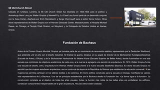 Fundación de Bauhaus
66 Old Church Street
Ubicada en Chelsea, Londres, la 66 Old Church Street fue diseñada en 1935-1936 para el político y
dramaturgo Benn Levy por Walter Gropius y Maxwell Fry. La Casa Levy formó parte de un desarrollo conjunto
con la Casa Cohen, diseñada por Erich Mendelsohn y Serge Chermayeff para el editor Denis Cohen. Otras
obras representativas de Walter Gropius son el Harvard Graduate Center, Massachussets, el Hospital Michael
Reese, en Chicago, el Templo Oheb Shalom, en Maryland, y la Embajada de Estados Unidos en Atenas,
Grecia.
Antes de la Primera Guerra Mundial, Gropius ya formaba parte de un movimiento de renovación estética, representado por la Deutscher Werkbund,
que pretendía unir el arte con el diseño industrial. Al finalizar la guerra, Gropius, en su papel de director de la Sächsischen Kunstgewerbeschule
(Escuela de Artes y Oficios) y de la Sächsischen Hochschule für bildene Kunst (Escuela Superior de Bellas Artes), decide fusionarlas en una sola
escuela que combinara los objetivos académicos de cada una y a la cual se le agregaría una sección de arquitectura. En 1919, Walter Gropius funda
una escuela de diseño, arte y arquitectura en Weimar. Walter Gropius llamó a la nueva escuela Staatliches Bauhaus. En dicha escuela Gropius no
permitió que las mujeres estudiaran arquitectura, aun en contra de las leyes de la República de Weimar que establecían la educación universal.2 A las
mujeres les permitía participar en los talleres textiles o de cerámica. El mismo edificio construido para la escuela en Dessau manifiesta los valores
más representativos de La Bauhaus. Uno de los principios establecidos por la Bauhaus desde su fundación fue: «La forma sigue a la función». La
construcción completa es el objetivo de todas las artes visuales. Antes, la función más noble de las bellas artes era embellecer los edificios,
constituían componentes indispensables de la gran arquitectura. Hoy las artes existen aisladas
 