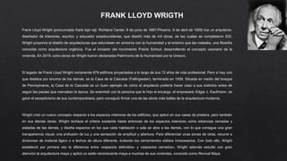 FRANK LLOYD WRIGTH
Frank Lloyd Wright (pronunciado frank lojd rajt; Richland Center, 8 de junio de 1867-Phoenix, 9 de abril de 1959) fue un arquitecto,
diseñador de interiores, escritor, y educador estadounidense, que diseñó más de mil obras, de las cuales se completaron 532.
Wright proponía el diseño de arquitecturas que estuviesen en armonía con la humanidad y el entorno que las rodeaba, una filosofía
conocida como arquitectura orgánica. Fue el iniciador del movimiento Prairie School, desarrollando el concepto usoniano de la
vivienda. En 2019, ocho obras de Wright fueron declaradas Patrimonio de la Humanidad por la Unesco.
El legado de Frank Lloyd Wright comprende 679 edificios proyectados a lo largo de sus 72 años de vida profesional. Pero si hay uno
que destaca por encima de los demás, es la Casa de la Cascada (Fallingwater), terminada en 1939. Situada en medio del bosque
de Pennsylvania, la Casa de la Cascada es un buen ejemplo de cómo el arquitecto prefería hacer caso a sus instintos antes de
seguir las pautas que marcaban la época. Se enemistó con la persona que le hizo el encargo, el empresario Edgar J. Kaufmann, se
ganó el escepticismo de sus contemporáneos, pero consiguió firmar una de las obras más bellas de la arquitectura moderna.
Wright creó un nuevo concepto respecto a los espacios interiores de los edificios, que aplicó en sus casas de pradera, pero también
en sus demás obras. Wright rechaza el criterio existente hasta entonces de los espacios interiores como estancias cerradas y
aisladas de las demás, y diseña espacios en los que cada habitación o sala se abre a las demás, con lo que consigue una gran
transparencia visual, una profusión de luz y una sensación de amplitud y abertura. Para diferenciar unas zonas de otras, recurre a
divisiones de material ligero o a techos de altura diferente, evitando los cerramientos sólidos innecesarios. Con todo ello, Wright
estableció por primera vez la diferencia entre «espacios definidos» y «espacios cerrados». Wright además estudió con gran
atención la arquitectura maya y aplicó un estilo reminiscente maya a muchas de sus viviendas, conocido como Revival Maya.
 