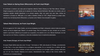 Casa Taliesin en Spring Green (Wisconsin), de Frank Lloyd Wright.
Al comenzar a construir una casa para el ingeniero eléctrico Edwin Cheney en Oak Park (Illinois, Chicago),
Wright enseguida se sintió atraído por la esposa de Cheney, Mamah Borthwick. Ella dejó a su marido, pero el
arquitecto también decidió abandonar a su primera esposa, Kitty, con quien tuvo seis hijos. Ambos se
marcharon a Europa en 1909 pero, a su vuelta a Estados Unidos en 1911, Wright levantó su propia casa-
estudio al sur de Spring Green (Wisconsin). La bautizó como Taliesin ("arco de plata" en galés).
Taliesin West (Arizona), de Frank Lloyd Wright.
El 15 de agosto de 1914 Julian Carlton, uno de los empleados de Wright, enloqueció, atrancó todas las puertas
menos una de la original casa Taliesin y le prendió fuego. Pero no contento con eso, armado con un hacha
esperó a que fueran saliendo por la puerta sus ocupantes y los asesinó uno a uno. Mamah Borthwick, los dos
hijos que tuvo con Cheney, un jardinero y otros dos empleados fueron brutalmente asesinados.
Unity Temple (Chicago), de Frank Lloyd Wright.
El propio Wright definió esta obra como "mi joya". Terminada en 1909, está situada en Chicago, concretamente
en Oak Park, a muy poca distancia de su primigenia casa-estudio. En su momento fue un edificio del todo
revolucionario por sus líneas cubistas, el hecho de que se construyó con hormigón colado y porque nada tenía
que ver con otros templos religiosos de la época. Absolutamente todo, hasta el más mínimo detalle, fue
construido por el estadounidense
 