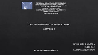 REPÚBLICA BOLIVARIANA DE VENEZUELA
MINISTERIO DEL PODER POPULAR PARA LA
EDUCACIÓN UNIVERSITARIA,
CIENCIA Y TECNOLOGÍA
INSTITUTO UNIVERSITARIO POLITÉCNICO
“SANTIAGO MARIÑO”
EXTENSION MERIDA
AUTOR: JACK S. VALERO V.
CI: 25.045.247
CARRERA: ARQUITECTURA
EL VIGIA ESTADO MÉRIDA
CRECIMIENTO URBANO EN AMERICA LATINA
ACTIVIDAD 3
 