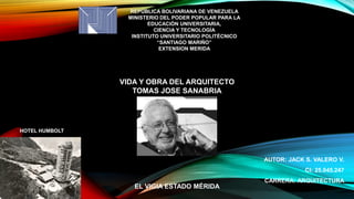 REPÚBLICA BOLIVARIANA DE VENEZUELA
MINISTERIO DEL PODER POPULAR PARA LA
EDUCACIÓN UNIVERSITARIA,
CIENCIA Y TECNOLOGÍA
INSTITUTO UNIVERSITARIO POLITÉCNICO
“SANTIAGO MARIÑO”
EXTENSION MERIDA
AUTOR: JACK S. VALERO V.
CI: 25.045.247
CARRERA: ARQUITECTURA
EL VIGIA ESTADO MÉRIDA
VIDA Y OBRA DEL ARQUITECTO
TOMAS JOSE SANABRIA
HOTEL HUMBOLT
 