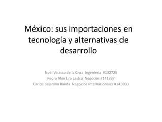 México: sus importaciones en tecnología y alternativas de desarrollo  Noél Velasco de la Cruz  Ingenieria  #132725 Pedro Alan Lira Lastra  Negocios #141887 Carlos Bejarano Banda  Negocios Internacionales #143033 