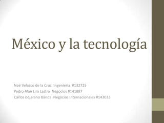 México y la tecnología Noé Velasco de la Cruz  Ingeniería  #132725 Pedro Alan Lira Lastra  Negocios #141887 Carlos Bejarano Banda  Negocios Internacionales #143033 