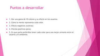 Puntos a desarrollar
 1. Dar una gama de 10 colores y su efecto en los usuarios.
 2. Cómo la mente representa cada color.
 3. Efecto negativos (contras)
 4. Efectos positivos (pros)
 5. En que parte preferible tener cada color para una mejor armonía entre el
usuario y el ambiente.
 