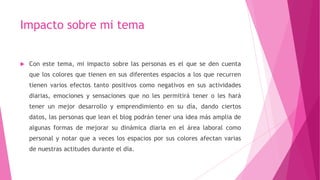 Impacto sobre mi tema
 Con este tema, mi impacto sobre las personas es el que se den cuenta
que los colores que tienen en sus diferentes espacios a los que recurren
tienen varios efectos tanto positivos como negativos en sus actividades
diarias, emociones y sensaciones que no les permitirá tener o les hará
tener un mejor desarrollo y emprendimiento en su día, dando ciertos
datos, las personas que lean el blog podrán tener una idea más amplia de
algunas formas de mejorar su dinámica diaria en el área laboral como
personal y notar que a veces los espacios por sus colores afectan varias
de nuestras actitudes durante el día.
 