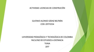 ACTIVIDAD: LICENCIAS DE CONSTRUCIÓN
GUSTAVO ALONSO SÁENZ BELTRÁN
COD: 201712554
UVIVERSIDAD PEDAGÓGICA Y TECNOLÓGICA DE COLOMBIA
FACULTAD DE ESTUDIOS A DISTANCIA
TUNJA
2017
 