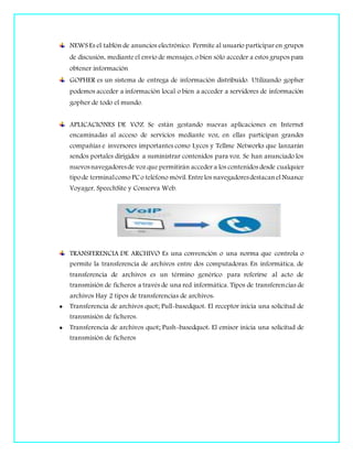 NEWS Es el tablón de anuncios electrónico. Permite al usuario participar en grupos
de discusión, mediante el envío de mensajes, o bien sólo acceder a estos grupos para
obtener información
GOPHER es un sistema de entrega de información distribuido. Utilizando gopher
podemos acceder a información local o bien a acceder a servidores de información
gopher de todo el mundo.
APLICACIONES DE VOZ Se están gestando nuevas aplicaciones en Internet
encaminadas al acceso de servicios mediante voz, en ellas participan grandes
compañías e inversores importantes como Lycos y Tellme Networks que lanzarán
sendos portales dirigidos a suministrar contenidos para voz. Se han anunciado los
nuevosnavegadoresde voz que permitirán acceder a los contenidos desde cualquier
tipode terminalcomo PCo teléfono móvil. Entrelos navegadoresdestacanel Nuance
Voyager, SpeechSite y Conserva Web.
TRANSFERENCIA DE ARCHIVO Es una convención o una norma que controla o
permite la transferencia de archivos entre dos computadoras. En informática, de
transferencia de archivos es un término genérico para referirse al acto de
transmisión de ficheros a través de una red informática. Tipos de transferencias de
archivos Hay 2 tipos de transferencias de archivos:
 Transferencia de archivos quot; Pull-basedquot: El receptor inicia una solicitud de
transmisión de ficheros.
 Transferencia de archivos quot; Push-basedquot: El emisor inicia una solicitud de
transmisión de ficheros
 