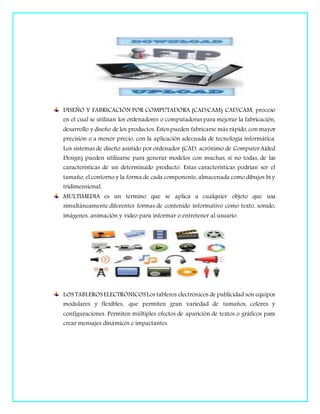 DISEÑO Y FABRICACIÓN POR COMPUTADORA (CAD/CAM) CAD/CAM, proceso
en el cual se utilizan los ordenadores o computadoras para mejorar la fabricación,
desarrollo y diseño de los productos. Éstospueden fabricarse más rápido, con mayor
precisión o a menor precio, con la aplicación adecuada de tecnología informática.
Los sistemas de diseño asistido por ordenador (CAD, acrónimo de Computer Aided
Design) pueden utilizarse para generar modelos con muchas, si no todas, de las
características de un determinado producto. Estas características podrían ser el
tamaño, el contorno y la forma de cada componente, almacenada como dibujos bi y
tridimensional.
MULTIMEDIA es un término que se aplica a cualquier objeto que usa
simultáneamente diferentes formas de contenido informativo como texto, sonido,
imágenes, animación y video para informar o entretener al usuario.
LOS TABLEROSELECTRÓNICOSLos tableros electrónicos de publicidad son equipos
modulares y flexibles, que permiten gran variedad de tamaños, colores y
configuraciones. Permiten múltiples efectos de aparición de textos o gráficos para
crear mensajes dinámicos e impactantes.
 