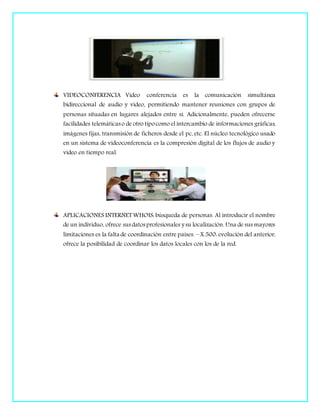 VIDEOCONFERENCIA Video conferencia es la comunicación simultánea
bidireccional de audio y vídeo, permitiendo mantener reuniones con grupos de
personas situadas en lugares alejados entre sí. Adicionalmente, pueden ofrecerse
facilidades telemáticaso de otro tipocomo el intercambio de informaciones gráficas,
imágenes fijas, transmisión de ficheros desde el pc, etc. El núcleo tecnológico usado
en un sistema de videoconferencia es la compresión digital de los flujos de audio y
video en tiempo real.
APLICACIONES INTERNET WHOIS: búsqueda de personas. Al introducir el nombre
de un individuo, ofrece susdatosprofesionales y su localización. Una de sus mayores
limitaciones es la falta de coordinación entre países. – X.500: evolución del anterior,
ofrece la posibilidad de coordinar los datos locales con los de la red.
 