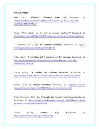 BIBLIOGRAFIAS
Alejo (2014) Comercio electrónico clase c2g Recuperado de:
https://es.scribd.com/document/56248992/EXPOCICION-C2G-CATEGORIA-DEL
COMERCIO-ELECTRONICO
Bosque (2016) ¿Cuáles son los tipos de comercio electrónico? Recuperado de:
https://gospaces.com.mx/blog/50063297-cuales-son-los-tipos-de-comercio-electronico
E- commerce (2014) uso del comercio electrónico. Recuperado de http://e-
commerce.buscamix.com/web/content/view/42/124/
Forbes (2016) 7 beneficios del e-commerce en las empresas. Recuperado de:
http://www.forbes.com.mx/7-ventajas-que-tu-empresa-debe-saber-sobre-el-e-
commerce/#gs.d5O67NI
Lynkoo (2015) La historia del comercio electrónico. Recuperado de:
http://www.lynkoo.com/comercio-electronico/la-historia-del-comercio-electronico/
Omaña (2010) El comercio electrónico. Recuperado de: http://nestor-omana-
sistemasinformacion.blogspot.mx/2010/06/el-comercio-electronico.html
Parcial tecnologías (2013) Las tecnologías que emplea el comercio electrónico son.
Recuperado de: https://parcialtegnologias.wordpress.com/2013/06/16/las-tecnologias-
que-emplea-el-comercio-electronico-son/
Paredes (2010) comercio b2g. Recuperado de:
http://es.slideshare.net/Franciscopq/comercio-b2g
 