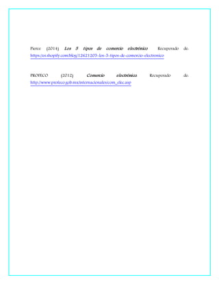 Pierce (2014) Los 5 tipos de comercio electrónico Recuperado de:
https://es.shopify.com/blog/12621205-los-5-tipos-de-comercio-electronico
PROFECO (2012) Comercio electrónico. Recuperado de:
http://www.profeco.gob.mx/internacionales/com_elec.asp
 