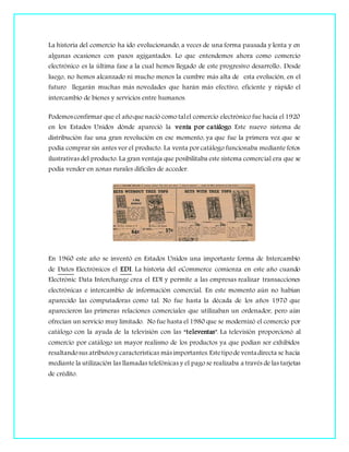 La historia del comercio ha ido evolucionando, a veces de una forma pausada y lenta y en
algunas ocasiones con pasos agigantados. Lo que entendemos ahora como comercio
electrónico es la última fase a la cual hemos llegado de este progresivo desarrollo. Desde
luego, no hemos alcanzado ni mucho menos la cumbre más alta de esta evolución, en el
futuro llegarán muchas más novedades que harán más efectivo, eficiente y rápido el
intercambio de bienes y servicios entre humanos.
Podemosconfirmar que el añoque nació como talel comercio electrónico fue hacia el 1920
en los Estados Unidos dónde apareció la venta por catálogo. Este nuevo sistema de
distribución fue una gran revolución en ese momento, ya que fue la primera vez que se
podía comprar sin antes ver el producto. La venta por catálogo funcionaba mediante fotos
ilustrativas del producto. La gran ventaja que posibilitaba este sistema comercial era que se
podía vender en zonas rurales difíciles de acceder.
En 1960 este año se inventó en Estados Unidos una importante forma de Intercambio
de Datos Electrónicos el EDI. La historia del eCommerce comienza en este año cuando
Electrónic Data Interchange crea el EDI y permite a las empresas realizar transacciones
electrónicas e intercambio de información comercial. En este momento aún no habían
aparecido las computadoras como tal. No fue hasta la década de los años 1970 que
aparecieron las primeras relaciones comerciales que utilizaban un ordenador, pero aún
ofrecían un servicio muy limitado. No fue hasta el 1980 que se modernizó el comercio por
catálogo con la ayuda de la televisión con las “televentas”. La televisión proporcionó al
comercio por catálogo un mayor realismo de los productos ya que podían ser exhibidos
resaltandosus atributosy características másimportantes.Estetipode venta directa se hacía
mediante la utilización las llamadas telefónicas y el pago se realizaba a través de las tarjetas
de crédito.
 