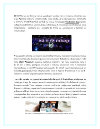 .El 1989 fue un año decisivo para la tecnología y también para el comercio electrónico más
tarde. Apareció un nuevo servicio estrella y que resultó ser la innovación más importante,
la WWW o World Wide Web. La Web fue creada por el inglés Tim Berners-Lee mientras
trabajaba en el CERN en Ginebra, Suiza. Este método de transmisión de información entre
computadoras cambiaría por completo la forma de comunicarse y también de
comercializar.
.
A finales de los años90 con Internetfuncionado el comercio electrónico creció como nunca
antes lo había hecho. Se crearon portales exclusivamente dedicados a esta actividad – tales
como eBay y Amazon, los cuales se mantienen operativos y en pleno crecimiento hasta el
día de hoy. El último paso para consolidar el comercio electrónico como o entendemos
nosotros fue en el año 1995 cuando los integrantes del G7/G8 crearon la iniciativa de un
mercado global para pymes. Esta plataforma tenía el objetivo de aumentar el uso del E-
commerce entre las empresas de todo el mundo, y funcionó.
Las redes sociales, las comunicaciones móviles, la web 2.0., los teléfonos inteligentes, las
tabletsque hoy en día tenemos a nuestro alcance están cambiando los hábitos de consumo
de nuestro mundo. Ya no basta con poner un catálogo de productos en una tienda online
de manera estática y esperar que los usuarios compren. Cada vez son más las personas que
utilizan su tableta o Smartphonepara realizar búsquedas, compararprecios y también para
comprar online. Esta tendencia se impondrá en un futuro no muy lejano y las empresasque
quieran vender online deberán adaptarse a estos nuevos hábitos y dispositivos.
Las tablets y los Smartphones son los últimos dispositivos para comprar online.
 