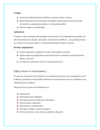 Ventajas
Ayuda a las Administraciones Públicas a ahorrar tiempo y dinero.
Mayor transparencia de mercado, accediendo eficientemente a la oferta de los
proveedores, comparando productos y realizando pedidos
Proceso simple y estandarizado
Aplicaciones
Se aplica a sitios o portales especializados en la relación con la administración pública. En
ellos las instituciones oficiales, (hacienda, contrataciones públicas, …etc.) pueden ponerse
en contacto con sus proveedores, y estos pueden agrupar ofertas o servicios
Normase implicaciones
Ventas únicamente a gobiernos locales, municipales y estatales
Aplica reglas muy particulares para la licitación de contratos o la enajenación de
bienes y servicios
El volumen y monto de ventas es el principal atractivo
C2G (Citizen to Government )
El comercio electrónico C2G (Citizen to Government ) relaciona a los consumidores con el
Gobierno, facilitando el intercambio telemático de transacciones entre los ciudadanos y las
administraciones públicas.
Algunos de los servicios más habituales son:
Información.
Participación del ciudadano.
Suscripción para la notificación telemática
Pago de tasas e impuestos
Sugerencias y reclamaciones.
Entrada y/o salida a través de registro.
Diversos servicios, como empleo, sanidad o educación.
 
