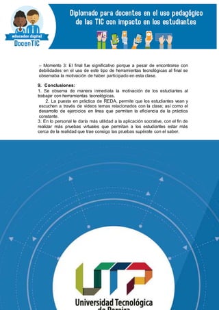 – Momento 3: El final fue significativo porque a pesar de encontrarse con
debilidades en el uso de este tipo de herramientas tecnológicas al final se
observaba la motivación de haber participado en esta clase.
9. Conclusiones:
1. Se observa de manera inmediata la motivación de los estudiantes al
trabajar con herramientas tecnológicas.
2. La puesta en práctica de REDA, permite que los estudiantes vean y
escuchen a través de videos temas relacionados con la clase; así como el
desarrollo de ejercicios en línea que permiten la eficiencia de la práctica
constante.
3. En lo personal le daría más utilidad a la aplicación socrative, con el fin de
realizar más pruebas virtuales que permitan a los estudiantes estar más
cerca de la realidad que trae consigo las pruebas supérate con el saber.
 