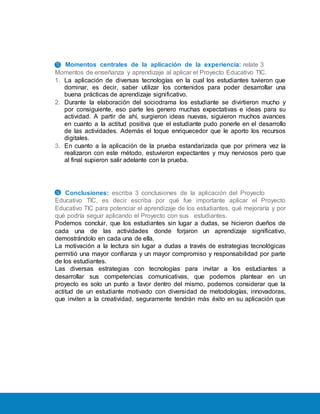 13. Momentos centrales de la aplicación de la experiencia: relate 3
Momentos de enseñanza y aprendizaje al aplicar el Proyecto Educativo TIC.
1. La aplicación de diversas tecnologías en la cual los estudiantes tuvieron que
dominar, es decir, saber utilizar los contenidos para poder desarrollar una
buena prácticas de aprendizaje significativo.
2. Durante la elaboración del sociodrama los estudiante se divirtieron mucho y
por consiguiente, eso parte les genero muchas expectativas e ideas para su
actividad. A partir de ahí, surgieron ideas nuevas, siguieron muchos avances
en cuanto a la actitud positiva que el estudiante pudo ponerle en el desarrollo
de las actividades. Además el toque enriquecedor que le aporto los recursos
digitales.
3. En cuanto a la aplicación de la prueba estandarizada que por primera vez la
realizaron con este método, estuvieron expectantes y muy nerviosos pero que
al final supieron salir adelante con la prueba.
14. Conclusiones: escriba 3 conclusiones de la aplicación del Proyecto
Educativo TIC, es decir escriba por qué fue importante aplicar el Proyecto
Educativo TIC para potenciar el aprendizaje de los estudiantes, qué mejoraría y por
qué podría seguir aplicando el Proyecto con sus estudiantes.
Podemos concluir, que los estudiantes sin lugar a dudas, se hicieron dueños de
cada una de las actividades donde forjaron un aprendizaje significativo,
demostrándolo en cada una de ella.
La motivación a la lectura sin lugar a dudas a través de estrategias tecnológicas
permitió una mayor confianza y un mayor compromiso y responsabilidad por parte
de los estudiantes.
Las diversas estrategias con tecnologías para invitar a los estudiantes a
desarrollar sus competencias comunicativas, que podemos plantear en un
proyecto es solo un punto a favor dentro del mismo, podemos considerar que la
actitud de un estudiante motivado con diversidad de metodologías, innovadoras,
que inviten a la creatividad, seguramente tendrán más éxito en su aplicación que
 