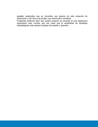 aquellos estudiantes que se convierten una especie de solo recepción de
información y eso hace a la jornada muy tradicional y monótona.
Finalmente podemos decir que nuestro proyecto se convierte en una experiencia
significativa para muchos que aún creen que la variabilidad de estrategia
metodológicas esta siempre el placer de enseñar y aprender.
 