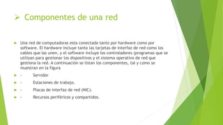  Componentes de una red
 Una red de computadoras esta conectada tanto por hardware como por
software. El hardware incluye tanto las tarjetas de interfaz de red como los
cables que las unen, y el software incluye los controladores (programas que se
utilizan para gestionar los dispositivos y el sistema operativo de red que
gestiona la red. A continuación se listan los componentes, tal y como se
muestran en la figura
 - Servidor
 - Estaciones de trabajo.
 - Placas de interfaz de red (NIC).
 - Recursos periféricos y compartidos.
 