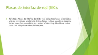 Placas de interfaz de red (NIC).
 Tarjetas o Placas de Interfaz de Red : Toda computadora que se conecta a
una red necesita de una tarjeta de interfaz de red que soporte un esquema
de red especifico, como Ethernet, ArcNet o Token Ring. El cable de red se
conectara a la parte trasera de la tarjeta.
 