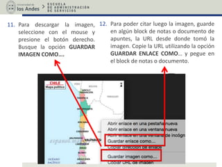 11. Para descargar la imagen,
seleccione con el mouse y
presione el botón derecho.
Busque la opción GUARDAR
IMAGEN COMO….
12. Para poder citar luego la imagen, guarde
en algún block de notas o documento de
apuntes, la URL desde donde tomó la
imagen. Copie la URL utilizando la opción
GUARDAR ENLACE COMO… y pegue en
el block de notas o documento.
 