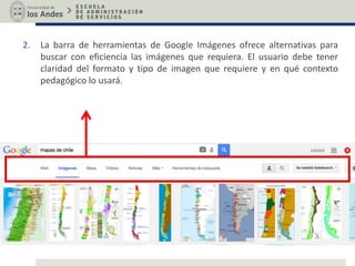 2. La barra de herramientas de Google Imágenes ofrece alternativas para
buscar con eficiencia las imágenes que requiera. El usuario debe tener
claridad del formato y tipo de imagen que requiere y en qué contexto
pedagógico lo usará.
 