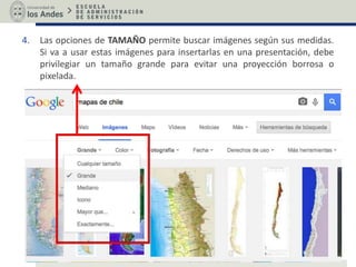 4. Las opciones de TAMAÑO permite buscar imágenes según sus medidas.
Si va a usar estas imágenes para insertarlas en una presentación, debe
privilegiar un tamaño grande para evitar una proyección borrosa o
pixelada.
 
