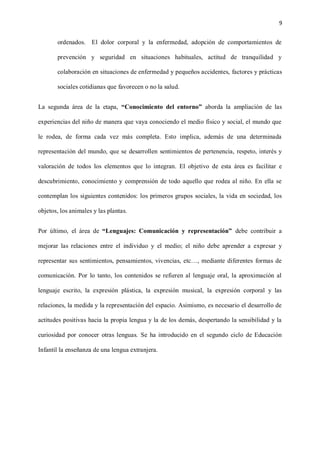 9
ordenados. El dolor corporal y la enfermedad, adopción de comportamientos de
prevención y seguridad en situaciones habituales, actitud de tranquilidad y
colaboración en situaciones de enfermedad y pequeños accidentes, factores y prácticas
sociales cotidianas que favorecen o no la salud.
La segunda área de la etapa, “Conocimiento del entorno” aborda la ampliación de las
experiencias del niño de manera que vaya conociendo el medio físico y social, el mundo que
le rodea, de forma cada vez más completa. Esto implica, además de una determinada
representación del mundo, que se desarrollen sentimientos de pertenencia, respeto, interés y
valoración de todos los elementos que lo integran. El objetivo de esta área es facilitar e
descubrimiento, conocimiento y comprensión de todo aquello que rodea al niño. En ella se
contemplan los siguientes contenidos: los primeros grupos sociales, la vida en sociedad, los
objetos, los animales y las plantas.
Por último, el área de “Lenguajes: Comunicación y representación” debe contribuir a
mejorar las relaciones entre el individuo y el medio; el niño debe aprender a expresar y
representar sus sentimientos, pensamientos, vivencias, etc…, mediante diferentes formas de
comunicación. Por lo tanto, los contenidos se refieren al lenguaje oral, la aproximación al
lenguaje escrito, la expresión plástica, la expresión musical, la expresión corporal y las
relaciones, la medida y la representación del espacio. Asimismo, es necesario el desarrollo de
actitudes positivas hacia la propia lengua y la de los demás, despertando la sensibilidad y la
curiosidad por conocer otras lenguas. Se ha introducido en el segundo ciclo de Educación
Infantil la enseñanza de una lengua extranjera.
 