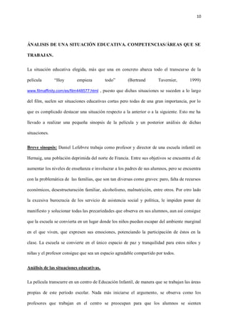 10
ÁNALISIS DE UNA SITUACIÓN EDUCATIVA. COMPETENCIAS/ÁREAS QUE SE
TRABAJAN.
La situación educativa elegida, más que una en concreto abarca todo el transcurso de la
película “Hoy empieza todo” (Bertrand Tavernier, 1999)
www.filmaffinity.com/es/film448577.html , puesto que dichas situaciones se suceden a lo largo
del film, suelen ser situaciones educativas cortas pero todas de una gran importancia, por lo
que es complicado destacar una situación respecto a la anterior o a la siguiente. Esto me ha
llevado a realizar una pequeña sinopsis de la película y un posterior análisis de dichas
situaciones.
Breve sinopsis: Daniel Lefebvre trabaja como profesor y director de una escuela infantil en
Hernaig, una población deprimida del norte de Francia. Entre sus objetivos se encuentra el de
aumentar los niveles de enseñanza e involucrar a los padres de sus alumnos, pero se encuentra
con la problemática de las familias, que son tan diversas como graves: paro, falta de recursos
económicos, desestructuración familiar, alcoholismo, malnutrición, entre otros. Por otro lado
la excesiva burocracia de los servicio de asistencia social y política, le impiden poner de
manifiesto y solucionar todas las precariedades que observa en sus alumnos, aun así consigue
que la escuela se convierta en un lugar donde los niños puedan escapar del ambiente marginal
en el que viven, que expresen sus emociones, potenciando la participación de éstos en la
clase. La escuela se convierte en el único espacio de paz y tranquilidad para estos niños y
niñas y el profesor consigue que sea un espacio agradable compartido por todos.
Análisis de las situaciones educativas.
La película transcurre en un centro de Educación Infantil, de manera que se trabajan las áreas
propias de este período escolar. Nada más iniciarse el argumento, se observa como los
profesores que trabajan en el centro se preocupan para que los alumnos se sienten
 