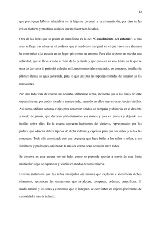 12
que practiquen hábitos saludables en la higiene corporal y la alimentación, por otro se les
critica factores y prácticas sociales que no favorecen la salud.
Otra de las áreas que se ponen de manifiesto es la del “Conocimiento del entorno”, a esta
área se llega tras observar el profesor que el ambiente marginal en el que viven sus alumnos
ha convertido a la escuela en un lugar gris como su entorno. Para ello se pone en marcha una
actividad, que se lleva a cabo al final de la película y que consiste en una fiesta en la que se
trata de dar color al patio del colegio, utilizando materiales reciclados, en concreto, botellas de
plástico llenas de agua coloreada, para lo que utilizan las esponjas tintadas del interior de los
rotuladores.
Por otro lado trata de recrear un desierto, utilizando arena, elemento que a los niños divierte
especialmente, por poder tocarla y manipularla, creando en ellos nuevas experiencias táctiles.
Así como, utilizan sábanas viejas para construir tiendas de campaña y ubicarlas en el desierto
a modo de jaimas, que decoran embadurnando sus manos y pies en pintura y dejando sus
huellas sobre ellas. En la escena aparecen habitantes del desierto, representados por los
padres, que ofrecen dulces típicos de dicha cultura y especias para que los niños y niñas las
conozcan. Todo ello amenizado por una orquesta que hace bailar a los niños y niñas, a sus
familiares y profesores, utilizando la música como nexo de unión entre todos.
Se observa en esta escena por un lado, como se pretende aportar a través de esta fiesta
multicolor, algo de esperanza y sonrisa en medio de tanta miseria.
Utilizan materiales que los niños manipulan de manera que exploran e identifican dichos
elementos, reconocen las sensaciones que producen, comparan, ordenan, cuantifican. El
medio natural y los seres y elementos que lo integran, se convierten en objetos preferentes de
curiosidad e interés infantil.
 