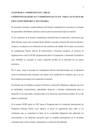 1
ACTIVIDAD 3.- COMPETENCIAS Y ÁREAS
COMPETENCIAS BÁSICAS Y COMPETENCIAS CLAVE PARA LAS ETAPAS DE
EDUCACIÓN PRIMARIA Y SECUNDARIA.
En un primer momento, cuando hablamos del término competencia lo asociamos al concepto
de capacidades, habilidades, destreza o pericia para la ejecución de algo en concreto.
Si nos centramos en el término competencias enfocado hacia la educación, observamos que
dicho término surge como concepto básico debido a la propia evolución del sistema educativo
europeo, y su objetivo es la obtención de una enseñanza de calidad. Por lo tanto, las acciones
en competencias básicas derivan de instrucciones o directivas europeas, en concreto de
organizaciones como la OCDE (Organización para la Cooperación y Desarrollo Económico)
cuya finalidad es conseguir la mayor expansión posible de la economía de sus países
miembros.
Por lo tanto, surge el concepto de competencias básicas interrelacionadas con la educación
como el instrumento para conseguir esta mejora en la calidad de la enseñanza, que a su vez
lleva implícita una mejora en la expansión económica.
Se pretende que el ciudadano europeo al finalizar su educación obligatoria, adquiera una serie
de habilidades, conocimientos, capacidades, destrezas y actitudes fundamentales para su
desarrollo en la vida adulta, introduciendo en la educación características propias de la vida
laboral y profesional.
Es la propia OCDE quien en 1997 lanza el Programa para la Evaluación Internacional de
Estudiante (Informe PISA), cuyo objetivo es hacer un seguimiento para saber si los
estudiantes que se encuentran al final de la escolaridad obligatoria han adquirido los
conocimientos y las destrezas necesarias para su completa participación en la sociedad,
evaluando áreas como la lectura, matemáticas y resolución de problemas.
 