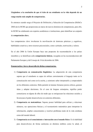 2
Llegándose a la conclusión de que el éxito de un estudiante en la vida depende de un
rango mucho más amplio de competencias.
Es entonces cuando surge el Proyecto de Definición y Selección de Competencias (DeSeCo
2003) de la OCDE que proporciona un marco de nuevos dominios de competencias, para ello,
la OCDE ha colaborado con expertos académicos e instituciones, para identificar un conjunto
de competencias clave.
Las competencias clave involucran la movilización de destrezas prácticas y cognitivas,
habilidades creativas y otros recursos psicosociales, como: actitudes, motivación y valores.
En el año 2006 la Unión Europea hace una propuesta de recomendación a los países
miembros y se identifican ocho competencias básicas, recogidas en las recomendaciones del
Parlamento Europeo y del Consejo de 18 de diciembre de 2006.
Enumeración y breve desarrollo de dichas competencias.
1) Competencia en comunicación lingüística: La adquisición de esta competencia
supone que el estudiante es capaz de utilizar correctamente el lenguaje tanto en la
comunicación oral como en la escrita, y asimismo saber interpretarlo y comprenderlo
en los diferentes contextos. Debe permitir al alumno formarse juicios críticos, generar
ideas y adoptar decisiones. En el caso de lenguas extranjeras, significa poder
comunicarse en alguna de ellas de modo que se enriquezcan las relaciones sociales y
favorezcan el poder desenvolverse en contextos diferentes.
2) Competencia en matemáticas: Supone poseer habilidad para utilizar y relacionar
números, sus operaciones básicas y el razonamiento matemático para interpretar la
información, ampliar conocimientos y resolver problemas tanto de la vida cotidiana
como del mundo laboral.
3) Competencia en el conocimiento e interacción con el mundo físico: Es la habilidad
para desenvolverse de forma autónoma en distintos ámbitos como la salud, el
 
