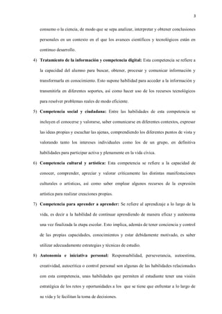 3
consumo o la ciencia, de modo que se sepa analizar, interpretar y obtener conclusiones
personales en un contexto en el que los avances científicos y tecnológicos están en
continuo desarrollo.
4) Tratamiento de la información y competencia digital: Esta competencia se refiere a
la capacidad del alumno para buscar, obtener, procesar y comunicar información y
transformarla en conocimiento. Esto supone habilidad para acceder a la información y
transmitirla en diferentes soportes, así como hacer uso de los recursos tecnológicos
para resolver problemas reales de modo eficiente.
5) Competencia social y ciudadana: Entre las habilidades de esta competencia se
incluyen el conocerse y valorarse, saber comunicarse en diferentes contextos, expresar
las ideas propias y escuchar las ajenas, comprendiendo los diferentes puntos de vista y
valorando tanto los intereses individuales como los de un grupo, en definitiva
habilidades para participar activa y plenamente en la vida cívica.
6) Competencia cultural y artística: Esta competencia se refiere a la capacidad de
conocer, comprender, apreciar y valorar críticamente las distintas manifestaciones
culturales o artísticas, así como saber emplear algunos recursos de la expresión
artística para realizar creaciones propias.
7) Competencia para aprender a aprender: Se refiere al aprendizaje a lo largo de la
vida, es decir a la habilidad de continuar aprendiendo de manera eficaz y autónoma
una vez finalizada la etapa escolar. Esto implica, además de tener conciencia y control
de las propias capacidades, conocimientos y estar debidamente motivado, es saber
utilizar adecuadamente estrategias y técnicas de estudio.
8) Autonomía e iniciativa personal: Responsabilidad, perseverancia, autoestima,
creatividad, autocrítica o control personal son algunas de las habilidades relacionadas
con esta competencia, unas habilidades que permiten al estudiante tener una visión
estratégica de los retos y oportunidades a los que se tiene que enfrentar a lo largo de
su vida y le facilitan la toma de decisiones.
 