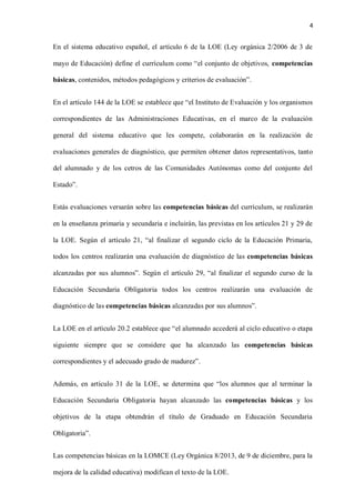 4
En el sistema educativo español, el artículo 6 de la LOE (Ley orgánica 2/2006 de 3 de
mayo de Educación) define el currículum como “el conjunto de objetivos, competencias
básicas, contenidos, métodos pedagógicos y criterios de evaluación”.
En el artículo 144 de la LOE se establece que “el Instituto de Evaluación y los organismos
correspondientes de las Administraciones Educativas, en el marco de la evaluación
general del sistema educativo que les compete, colaborarán en la realización de
evaluaciones generales de diagnóstico, que permiten obtener datos representativos, tanto
del alumnado y de los cetros de las Comunidades Autónomas como del conjunto del
Estado”.
Estás evaluaciones versarán sobre las competencias básicas del currículum, se realizarán
en la enseñanza primaria y secundaria e incluirán, las previstas en los artículos 21 y 29 de
la LOE. Según el artículo 21, “al finalizar el segundo ciclo de la Educación Primaria,
todos los centros realizarán una evaluación de diagnóstico de las competencias básicas
alcanzadas por sus alumnos”. Según el artículo 29, “al finalizar el segundo curso de la
Educación Secundaria Obligatoria todos los centros realizarán una evaluación de
diagnóstico de las competencias básicas alcanzadas por sus alumnos”.
La LOE en el artículo 20.2 establece que “el alumnado accederá al ciclo educativo o etapa
siguiente siempre que se considere que ha alcanzado las competencias básicas
correspondientes y el adecuado grado de madurez”.
Además, en artículo 31 de la LOE, se determina que “los alumnos que al terminar la
Educación Secundaria Obligatoria hayan alcanzado las competencias básicas y los
objetivos de la etapa obtendrán el título de Graduado en Educación Secundaria
Obligatoria”.
Las competencias básicas en la LOMCE (Ley Orgánica 8/2013, de 9 de diciembre, para la
mejora de la calidad educativa) modifican el texto de la LOE.
 