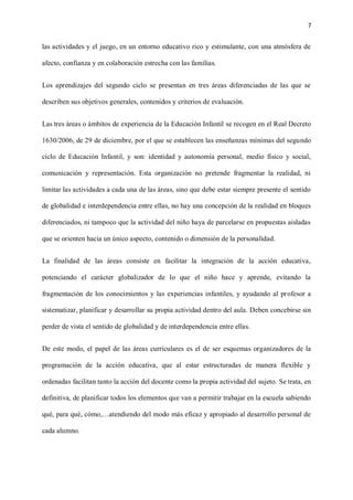 7
las actividades y el juego, en un entorno educativo rico y estimulante, con una atmósfera de
afecto, confianza y en colaboración estrecha con las familias.
Los aprendizajes del segundo ciclo se presentan en tres áreas diferenciadas de las que se
describen sus objetivos generales, contenidos y criterios de evaluación.
Las tres áreas o ámbitos de experiencia de la Educación Infantil se recogen en el Real Decreto
1630/2006, de 29 de diciembre, por el que se establecen las enseñanzas mínimas del segundo
ciclo de Educación Infantil, y son: identidad y autonomía personal, medio físico y social,
comunicación y representación. Esta organización no pretende fragmentar la realidad, ni
limitar las actividades a cada una de las áreas, sino que debe estar siempre presente el sentido
de globalidad e interdependencia entre ellas, no hay una concepción de la realidad en bloques
diferenciados, ni tampoco que la actividad del niño haya de parcelarse en propuestas aisladas
que se orienten hacia un único aspecto, contenido o dimensión de la personalidad.
La finalidad de las áreas consiste en facilitar la integración de la acción educativa,
potenciando el carácter globalizador de lo que el niño hace y aprende, evitando la
fragmentación de los conocimientos y las experiencias infantiles, y ayudando al profesor a
sistematizar, planificar y desarrollar su propia actividad dentro del aula. Deben concebirse sin
perder de vista el sentido de globalidad y de interdependencia entre ellas.
De este modo, el papel de las áreas curriculares es el de ser esquemas organizadores de la
programación de la acción educativa, que al estar estructuradas de manera flexible y
ordenadas facilitan tanto la acción del docente como la propia actividad del sujeto. Se trata, en
definitiva, de planificar todos los elementos que van a permitir trabajar en la escuela sabiendo
qué, para qué, cómo,…atendiendo del modo más eficaz y apropiado al desarrollo personal de
cada alumno.
 