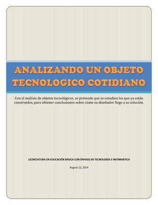 LICENCIATURA EN EDUCACIÓN BÁSICA CON ÉNFASIS EN TECNOLOGÍA E INFORMÁTICA
August 12, 2014
Con el análisis de objetos tecnológicos, se pretende que se estudien los que ya están
construidos, para obtener conclusiones sobre cómo su diseñador llego a su solución.
 