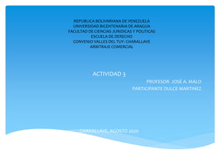 REPUBLICA BOLIVARIANA DE VENEZUELA
UNIVERSIDAD BICENTENARIA DE ARAGUA
FACULTAD DE CIENCIAS JURIDICAS Y POLITICAS
ESCUELA DE DERECHO
CONVENIO VALLES DEL TUY- CHARALLAVE
ARBITRAJE COMERCIAL
ACTIVIDAD 3
PROFESOR JOSÉ A. MALO
PARTICIPANTE DULCE MARTINEZ
CHARALLAVE, AGOSTO 2020
 