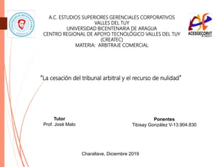 A.C. ESTUDIOS SUPERIORES GERENCIALES CORPORATIVOS
VALLES DEL TUY
UNIVERSIDAD BICENTENARIA DE ARAGUA
CENTRO REGIONAL DE APOYO TECNOLÓGICO VALLES DEL TUY
(CREATEC)
MATERIA: ARBITRAJE COMERCIAL
Ponentes
Tibisay González V-13.904.830
Tutor
Prof. José Malo
Charallave, Diciembre 2019
“La cesación del tribunal arbitral y el recurso de nulidad”
 