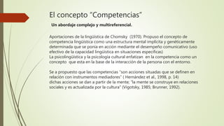 El concepto “Competencias”
Un abordaje complejo y multireferencial.
Aportaciones de la lingüística de Chomsky (1970). Propuso el concepto de
competencia lingüística como una estructura mental implícita y genéticamente
determinada que se ponía en acción mediante el desempeño comunicativo (uso
efectivo de la capacidad lingüística en situaciones especificas)
La psicolingüística y la psicología cultural enfatizan en la competencia como un
concepto que esta en la base de la interacción de la persona con el entorno.
Se a propuesto que las competencias “son acciones situadas que se definen en
relación con instrumentos mediadores” ( Hernández et al., 1998, p. 14)
dichas acciones se dan a partir de la mente; “la mente se construye en relaciones
sociales y es actualizada por la cultura” (Vigotsky, 1985; Brunner, 1992).
 