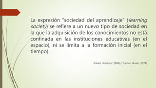 La expresión “sociedad del aprendizaje” (learning
society) se refiere a un nuevo tipo de sociedad en
la que la adquisición de los conocimientos no está
confinada en las instituciones educativas (en el
espacio), ni se limita a la formación inicial (en el
tiempo).
Robert Hutchins (1968) y Torsten Husén (1974)
 
