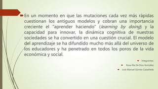 En un momento en que las mutaciones cada vez más rápidas
cuestionan los antiguos modelos y cobran una importancia
creciente el “aprender haciendo” (learning by doing) y la
capacidad para innovar, la dinámica cognitiva de nuestras
sociedades se ha convertido en una cuestión crucial. El modelo
del aprendizaje se ha difundido mucho más allá del universo de
los educadores y ha penetrado en todos los poros de la vida
económica y social.
 Integrantes:
 Rosa Elia De Dios González
 José Manuel Gómez Castañeda
 