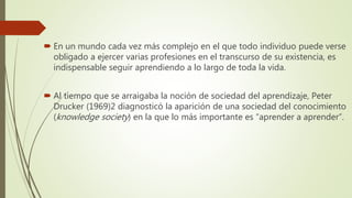  En un mundo cada vez más complejo en el que todo individuo puede verse
obligado a ejercer varias profesiones en el transcurso de su existencia, es
indispensable seguir aprendiendo a lo largo de toda la vida.
 Al tiempo que se arraigaba la noción de sociedad del aprendizaje, Peter
Drucker (1969)2 diagnosticó la aparición de una sociedad del conocimiento
(knowledge society) en la que lo más importante es “aprender a aprender”.
 