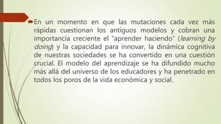 En un momento en que las mutaciones cada vez más
rápidas cuestionan los antiguos modelos y cobran una
importancia creciente el “aprender haciendo” (learning by
doing) y la capacidad para innovar, la dinámica cognitiva
de nuestras sociedades se ha convertido en una cuestión
crucial. El modelo del aprendizaje se ha difundido mucho
más allá del universo de los educadores y ha penetrado en
todos los poros de la vida económica y social.
 
