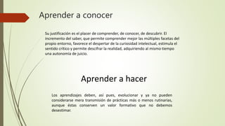 Aprender a conocer
Su justificación es el placer de comprender, de conocer, de descubrir. El
incremento del saber, que permite comprender mejor las múltiples facetas del
propio entorno, favorece el despertar de la curiosidad intelectual, estimula el
sentido crítico y permite descifrar la realidad, adquiriendo al mismo tiempo
una autonomía de juicio.
Aprender a hacer
Los aprendizajes deben, así pues, evolucionar y ya no pueden
considerarse mera transmisión de prácticas más o menos rutinarias,
aunque éstas conserven un valor formativo que no debemos
desestimar.
 