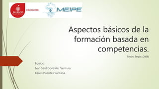 Aspectos básicos de la
formación basada en
competencias.
Tobón, Sergio. (2006)
Equipo:
Iván Saúl González Ventura
Karen Puentes Santana.
 
