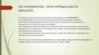 Las competencias como enfoque para la
educación.
Es necesario que todo docente aprenda a desempeñarse con IDONEIDAD.
Las competencias son la orientación fundamental de todo proyecto educativo.
Son la base fundamental para orientar el currículo, la docencia, el aprendizaje y la
evaluación en un marco formativo de calidad.
Las competencias están enfocadas a la integración de los conocimientos, los procesos
cognoscitivos, las destrezas, las habilidades, los valores, y las actitudes en el desempeño
ante problemas contextuales.
Las competencias permiten una orientación por medio de estándares e indicadores de
calidad en el proceso educativo.
“El enfoque de competencias puede llevarse a cabo desde cualquier modelo pedagógico o
también desde una integración de los existentes” Tobón (2005).
 