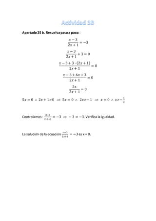 Apartado25 b. Resuelvapasoa paso:
𝑥 − 3
2𝑥 + 1
= −3
𝑥 − 3
2𝑥 + 1
+ 3 = 0
𝑥 − 3 + 3 · (2𝑥 + 1)
2𝑥 + 1
= 0
𝑥 − 3 + 6𝑥 + 3
2𝑥 + 1
= 0
5𝑥
2𝑥 + 1
= 0
5𝑥 = 0  2𝑥 + 1 0  5𝑥 = 0  2𝑥− 1  𝑥 = 0  𝑥 −
1
2
Controlamos:
0−3
2·0+1
= −3  − 3 = −3. Verifica la igualdad.
La solución de la ecuación
𝑥−3
2𝑥+1
= −3 es x = 0.
 