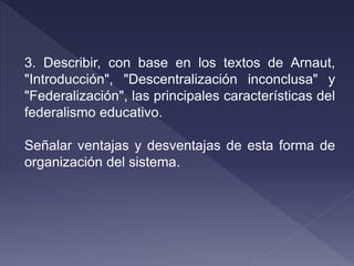 3. Describir, con base en los textos de Arnaut,
"Introducción", "Descentralización inconclusa" y
"Federalización", las principales características del
federalismo educativo.
Señalar ventajas y desventajas de esta forma de
organización del sistema.
 